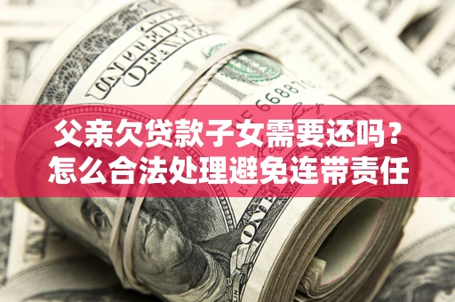 武汉父亲欠贷款子女需要还吗？怎么合法处理避免连带责任？