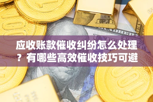 武汉应收账款催收纠纷怎么处理？有哪些高效催收技巧可避免坏账？